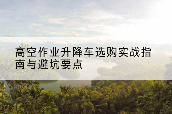 玉山升降车怎么选-高空作业升降车选购实战指南与避坑要点