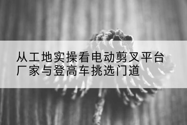 玉山电动剪叉升降平台厂家-从工地实操看电动剪叉平台厂家与登高车挑选门道