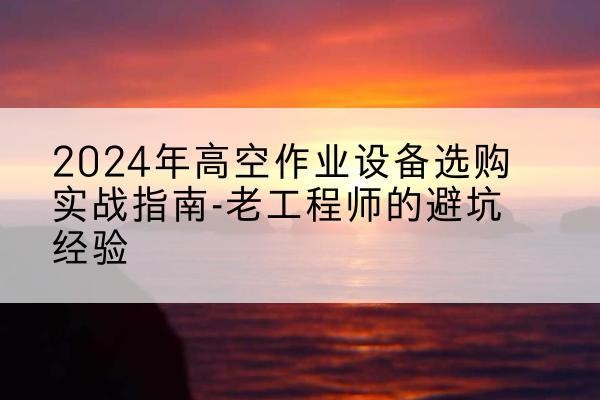 玉山高空作业升降机厂家推荐-2024年高空作业设备选购实战指南-老工程师的避坑经验