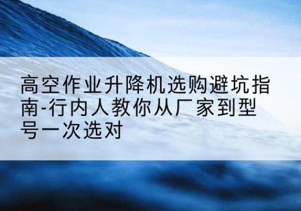 玉山升降平台厂家-高空作业升降机选购避坑指南-行内人教你从厂家到型号一次选对