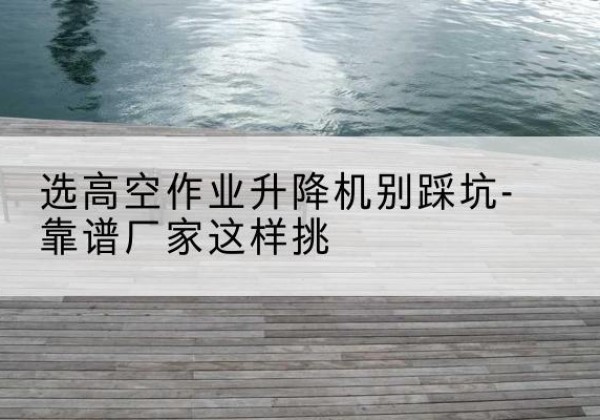 玉山剪叉式升降机厂家-选高空作业升降机别踩坑-靠谱厂家这样挑