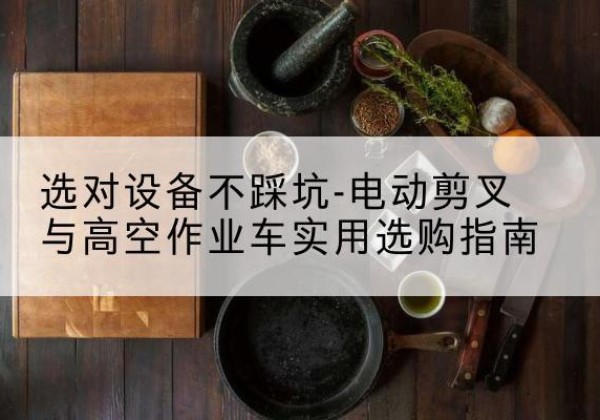 玉山电动剪叉升降平台怎么选-选对设备不踩坑-电动剪叉与高空作业车实用选购指南