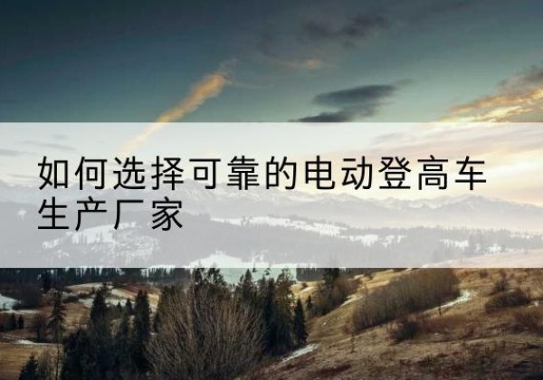 玉山电动登高车厂家-如何选择可靠的电动登高车生产厂家