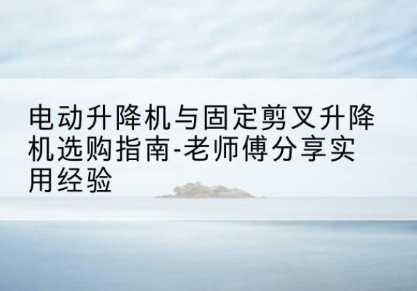 玉山电动升降机怎么选-电动升降机与固定剪叉升降机选购指南-老师傅分享实用经验
