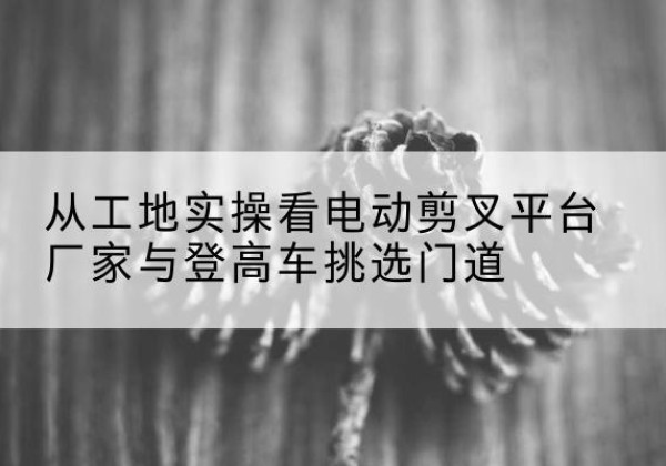 玉山电动剪叉升降平台厂家-从工地实操看电动剪叉平台厂家与登高车挑选门道