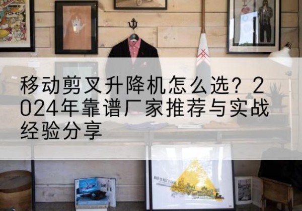玉山升降平台厂家推荐-移动剪叉升降机怎么选？2024年靠谱厂家推荐与实战经验分享