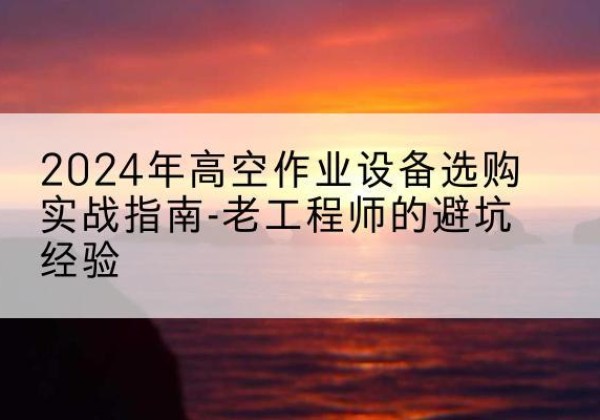玉山高空作业升降机厂家推荐-2024年高空作业设备选购实战指南-老工程师的避坑经验